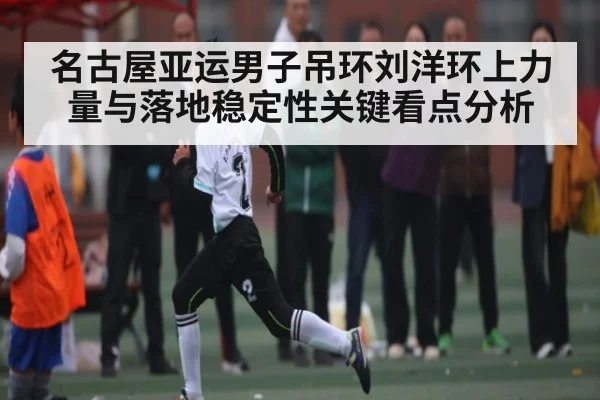 名古屋亚运男子吊环刘洋环上力量与落地稳定性关键看点分析